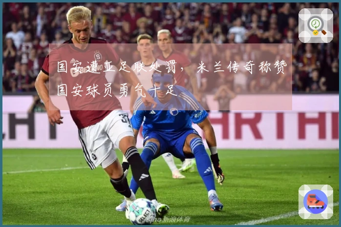 国安遭亚足联处罚，米兰传奇称赞国安球员勇气十足