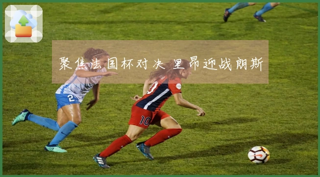 聚焦法国杯对决 里昂迎战朗斯
