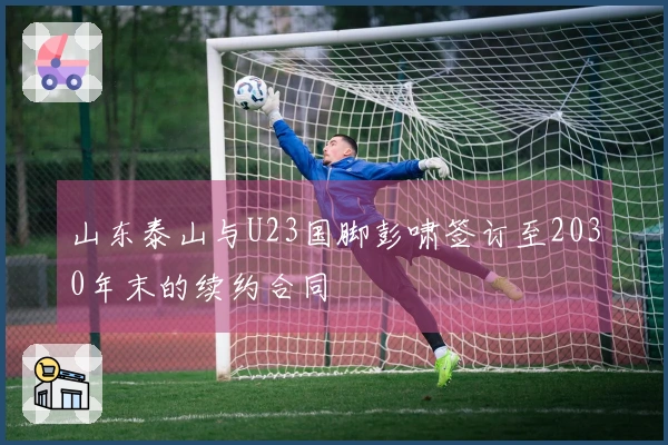 山东泰山与U23国脚彭啸签订至2030年末的续约合同