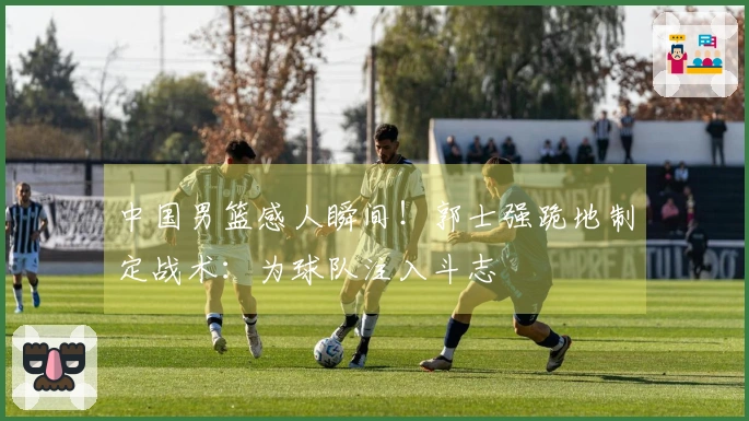 中国男篮感人瞬间!郭士强跪地制定战术:为球队注入斗志