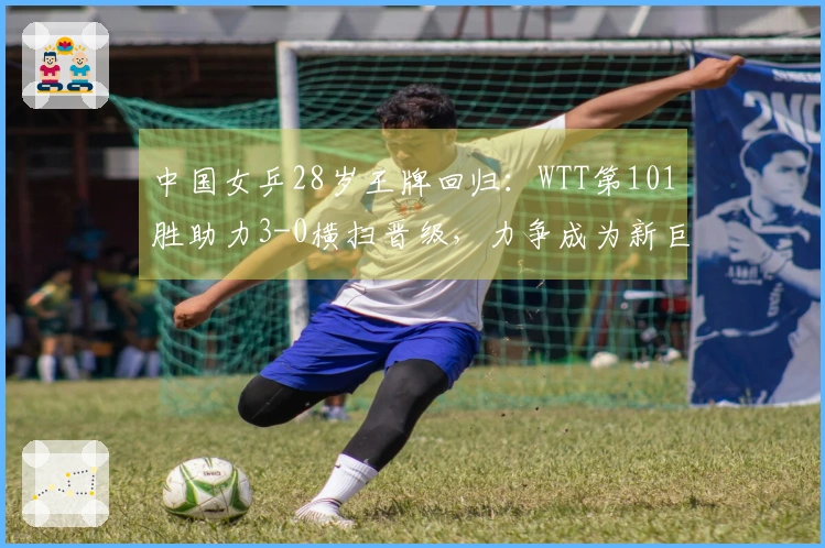 中国女乒28岁王牌回归：WTT第101胜助力3-0横扫晋级，力争成为新巨头