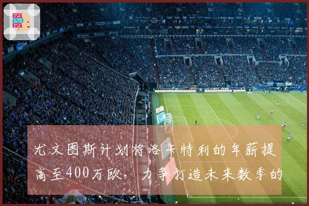 尤文图斯计划将洛卡特利的年薪提高至400万欧，力争打造未来数季的核心球员