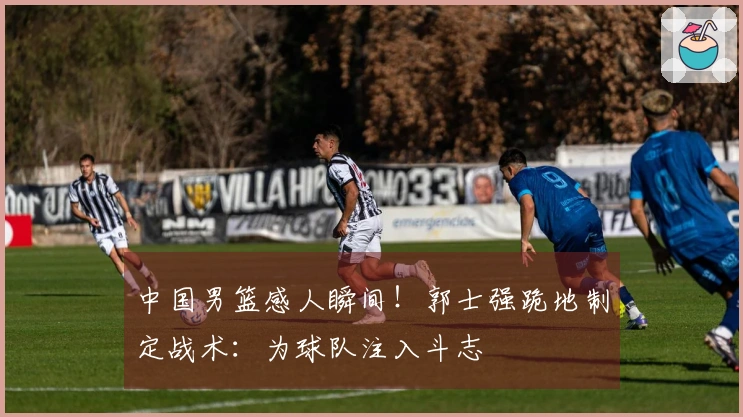 中国男篮感人瞬间！郭士强跪地制定战术：为球队注入斗志