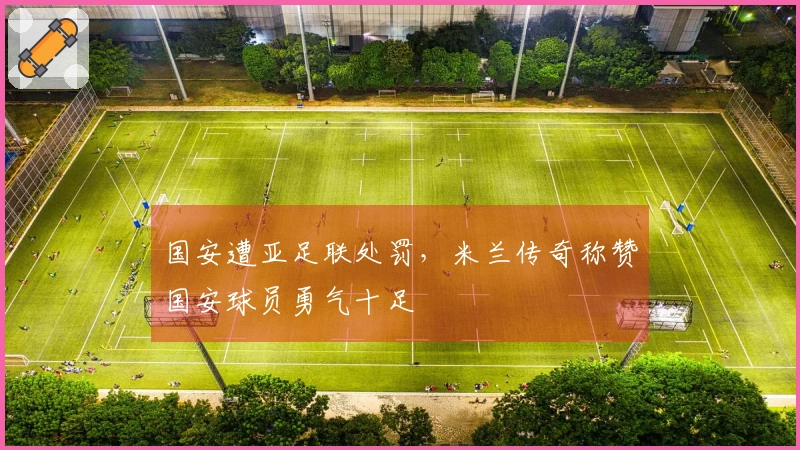 国安遭亚足联处罚，米兰传奇称赞国安球员勇气十足