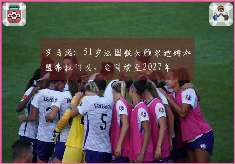 罗马诺：51岁法国教头雅尔迪姆加盟弗拉门戈，合同续至2027年