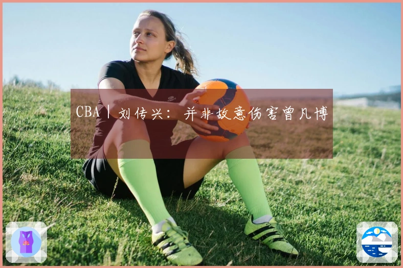 CBA｜刘传兴：并非故意伤害曾凡博