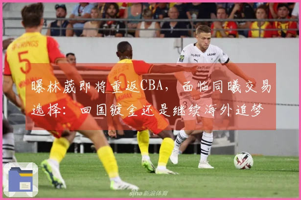 曝林葳即将重返CBA，面临同曦交易选择：回国镀金还是继续海外追梦？