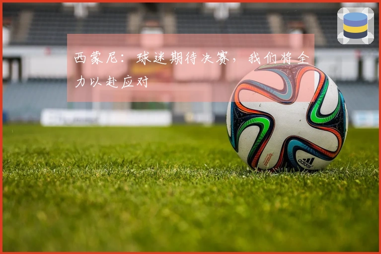 西蒙尼：球迷期待决赛，我们将全力以赴应对