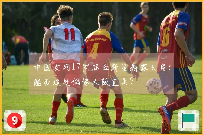 中国女网17岁混血新星崭露头角：能否追赶偶像大阪直美？