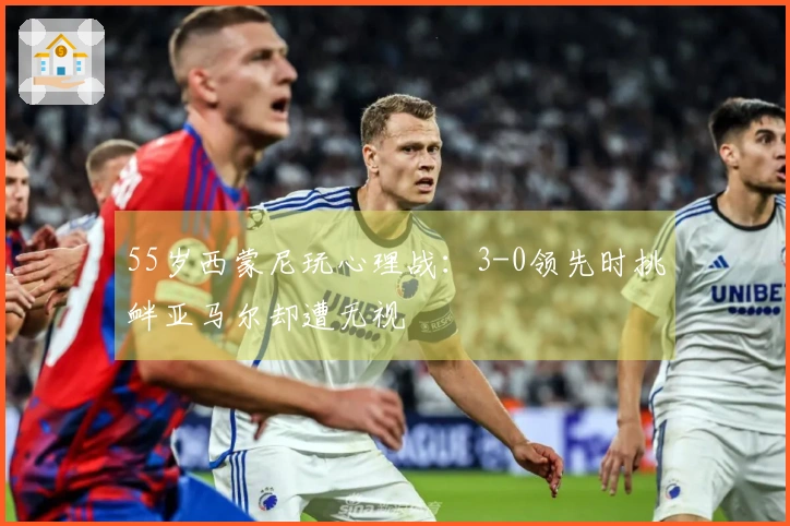 55岁西蒙尼玩心理战：3-0领先时挑衅亚马尔却遭无视