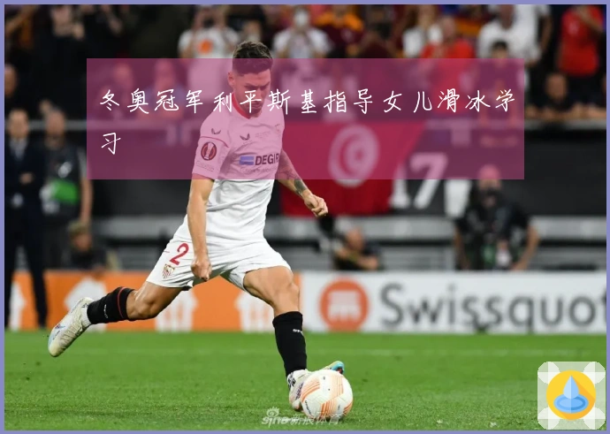 冬奥冠军利平斯基指导女儿滑冰学习