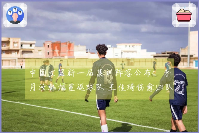 中国女篮新一届集训阵容公布：李月汝韩旭重返球队 王佳琦伤愈归队