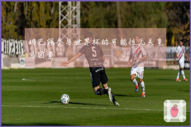 姆巴佩参与世界杯的可能性无关皇马因素