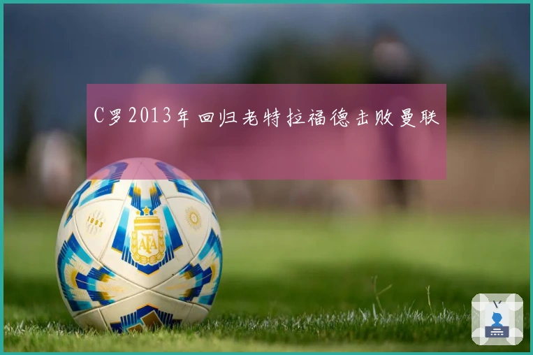 C罗2013年回归老特拉福德击败曼联